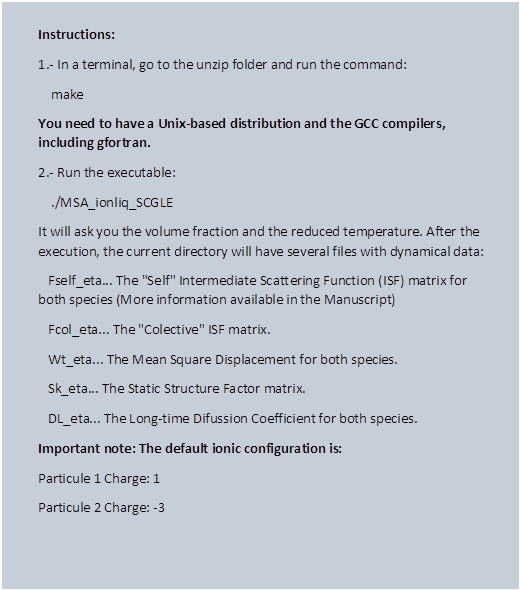 Instructions:
1.- In a terminal, go to the unzip folder and run the command:
    make
You need to have a Unix-based distribution and the GCC compilers, including gfortran.
2.- Run the executable:
    ./MSA_ionliq_SCGLE
It will ask you the volume fraction and the reduced temperature. After the execution, the current directory will have several files with dynamical data:
   Fself_eta... The "Self" Intermediate Scattering Function (ISF) matrix for both species (More information available in the Manuscript)
   Fcol_eta... The "Colective" ISF matrix.
   Wt_eta... The Mean Square Displacement for both species.
   Sk_eta... The Static Structure Factor matrix.
   DL_eta... The Long-time Difussion Coefficient for both species.
Important note: The default ionic configuration is:
Particule 1 Charge: 1
Particule 2 Charge: -3
