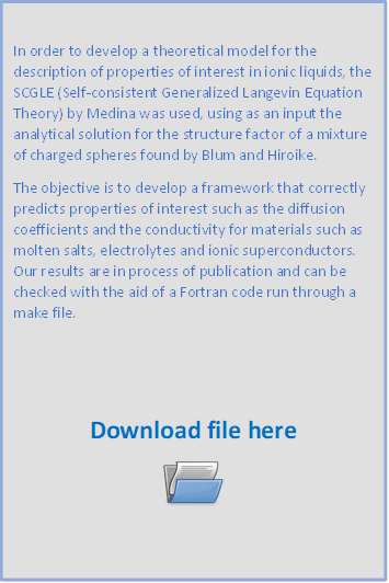 In order to develop a theoretical model for the description of properties of interest in ionic liquids, the SCGLE (Self-consistent Generalized Langevin Equation Theory) by Medina was used, using as an input the analytical solution for the structure factor of a mixture of charged spheres found by Blum and Hiroike.
The objective is to develop a framework that correctly predicts properties of interest such as the diffusion coefficients and the conductivity for materials such as molten salts, electrolytes and ionic superconductors. Our results are in process of publication and can be checked with the aid of a Fortran code run through a make file.


Download file here
 
